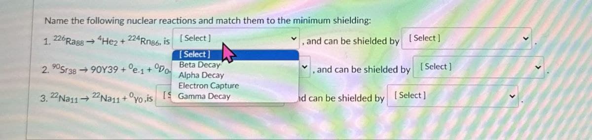 Name the following nuclear reactions and match them to the minimum shielding:
1. 226 Rags He2 + 224 Rn86, is
[Select]
, and can be shielded by
[Select]
2.90Sr38-90Y39+°e1+ Do
[Select]
Beta Decay
Alpha Decay
, and can be shielded by
[Select]
Electron Capture
3. 22 Na1122 Na11+yo.is Gamma Decay
id can be shielded by [Select]