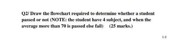 Q2/ Draw the flowchart required to determine whether a student
passed or not (NOTE: the student have 4 subject, and when the
average more than 70 is passed else fail) (25 marks.)
1-2
