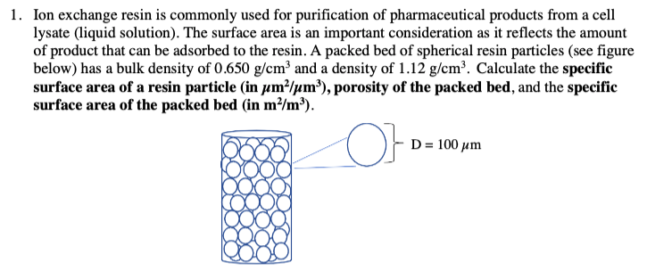 1. Ion exchange resin is commonly used for purification of pharmaceutical products from a cell
lysate (liquid solution). The surface area is an important consideration as it reflects the amount
of product that can be adsorbed to the resin. A packed bed of spherical resin particles (see figure
below) has a bulk density of 0.650 g/cm³ and a density of 1.12 g/cm³. Calculate the specific
surface area of a resin particle (in µm²/m³), porosity of the packed bed, and the specific
surface area of the packed bed (in m²/m³).
OF
D = 100 μm