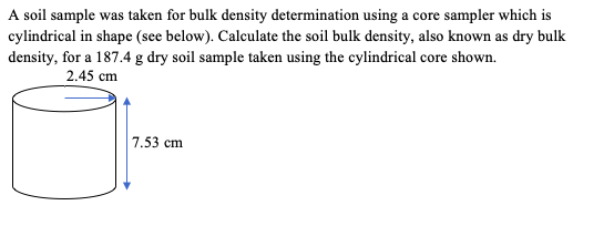 A soil sample was taken for bulk density determination using a core sampler which is
cylindrical in shape (see below). Calculate the soil bulk density, also known as dry bulk
density, for a 187.4 g dry soil sample taken using the cylindrical core shown.
2.45 cm
7.53 cm