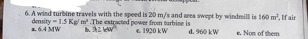 6. A wind turbine travels with the speed is 20 m/s and area swept by windmill is 160 m², If air
density = 1.5 Kg/m³ .The extracted power from turbine is
a. 6.4 MW
b. 3.2 kW
c. 1920 kW
d. 960 kW
e. Non of them