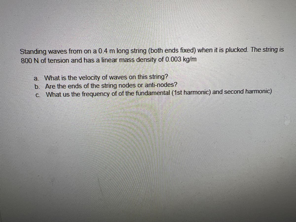 Standing waves from on a 0.4 m long string (both ends fixed) when it is plucked. The string is
800 N of tension and has a linear mass density of 0.003 kg/m
a. What is the velocity of waves on this string?
b. Are the ends of the string nodes or anti-nodes?
C. What us the frequency of of the fundamental (1st harmonic) and second harmonic)
