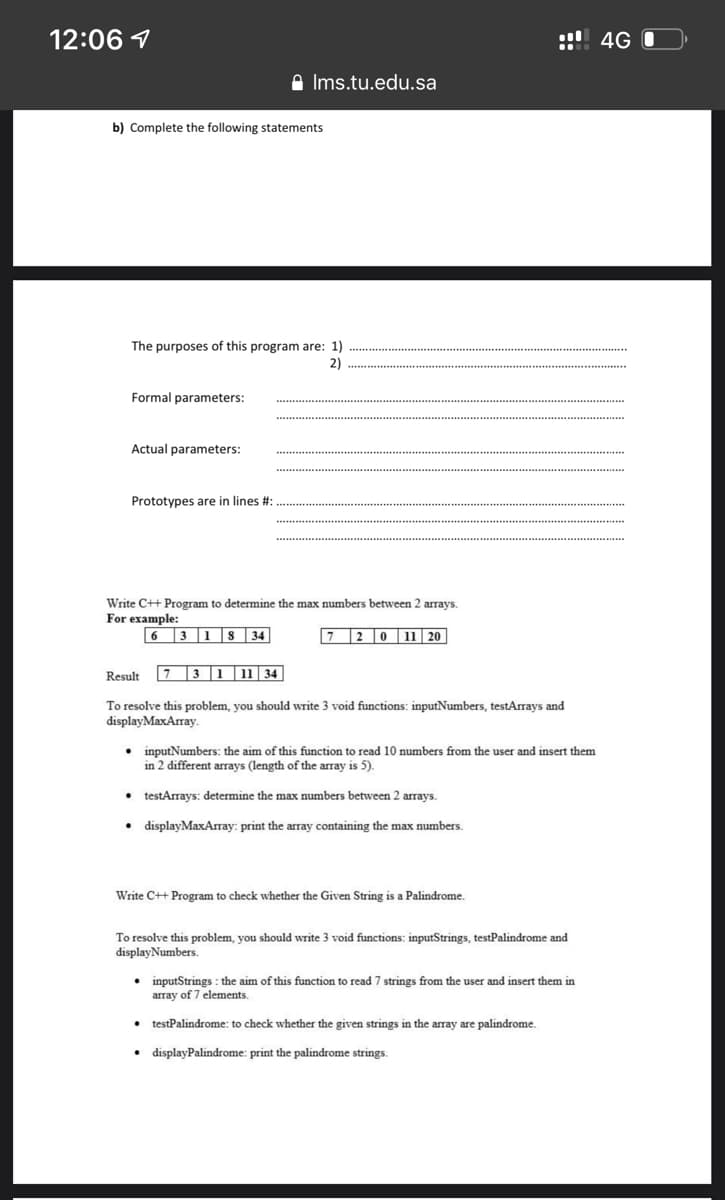 12:06 1
! 4G O
A Ims.tu.edu.sa
b) Complete the following statements
The purposes of this program are: 1)
2)
Formal parameters:
Actual parameters:
Prototypes are in lines #:
Write C++ Program to determine the max numbers between 2 arrays.
For example:
6 3 1
34
720 11 20
Result
7
T3 1 11 34
To resolve this problem, you should write 3 void functions: inputNumbers, testArrays and
displayMaxArray.
• inputNumbers: the aim of this function to read 10 numbers from the user and insert them
in 2 different arrays (length of the array is 5).
• testArrays: determine the max numbers between 2 arrays.
• displayMaxArray: print the array containing the max numbers.
Write C++ Program to check whether the Given String is a Palindrome.
To resolve this problem, you should write 3 void functions: inputStrings, testPalindrome and
displayNumbers.
• inputStrings : the aim of this function to read 7 strings from the user and insert them in
array of 7 elements.
• testPalindrome: to check whether the given strings in the array are palindrome.
• displayPalindrome: print the palindrome strings.
