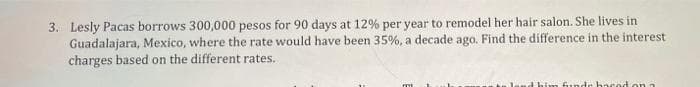 3. Lesly Pacas borrows 300,000 pesos for 90 days at 12% per year to remodel her hair salon. She lives in
Guadalajara, Mexico, where the rate would have been 35%, a decade ago. Find the difference in the interest
charges based on the different rates.
thim funde hacod on a
