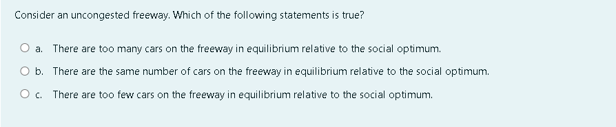 Consider an uncongested freeway. Which of the following statements is true?
a. There are too many cars on the freeway in equilibrium relative to the social optimum.
O b. There are the same number of cars on the freeway in equilibrium relative to the social optimum.
O c. There are too few cars on the freeway in equilibrium relative to the social optimum.
