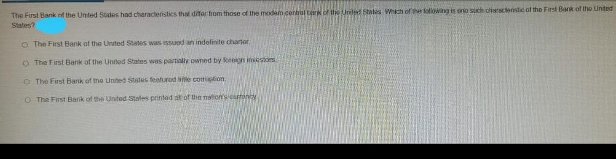 The First Bank nf the United States had characteristics that ditfer from those of the modern central barik of the United States Which of the following is one such characteristic of the First Bank of the United
States?
O The First Bank of the United States was issued an indefinite charter.
O The First Bank of the United States was partially owned by foreign investors
O The First Bank of the United States featured little cormuption.
O The First Bank of the United Stafes printed al of the nation's currency
