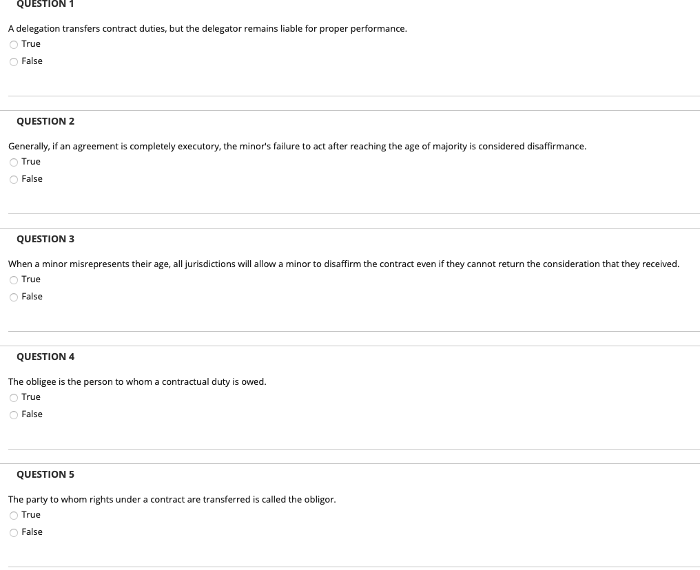 QUESTION 1
A delegation transfers contract duties, but the delegator remains liable for proper performance.
O True
O False
QUESTION 2
Generally, if an agreement is completely executory, the minor's failure to act after reaching the age of majority is considered disaffirmance.
O True
O False
QUESTION 3
When a minor misrepresents their age, all jurisdictions will allow a minor to disaffirm the contract even if they cannot return the consideration that they received.
O True
O False
QUESTION 4
The obligee is the person to whom a contractual duty is owed.
O True
O False
QUESTION 5
The party to whom rights under a contract are transferred is called the obligor.
O True
O False
