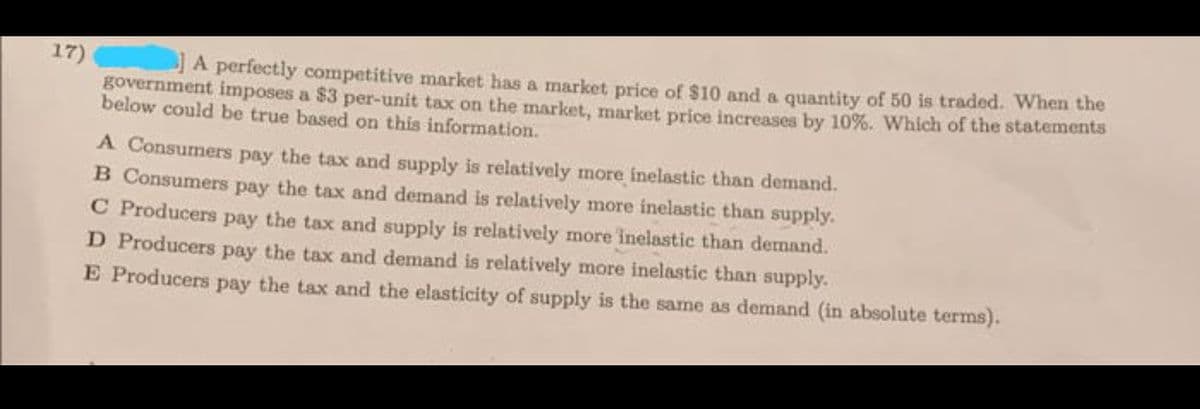 17)
JA perfectly competitive market has a market price of $10 and a quantity of 50 is traded. When the
government imposes a $3 per-unit tax on the market, market price increases by 10%. Which of the statements
below could be true based on this information.
A Consumers pay the tax and supply is relatively more inelastic than demand.
B Consumers pay the tax and demand is relatively more inelastic than supply.
C Producers pay the tax and supply is relatively more inelastic than demand.
D Producers pay the tax and demand is relatively more inelastic than supply.
E Producers pay the tax and the elasticity of supply is the same as demand (in absolute terms).
