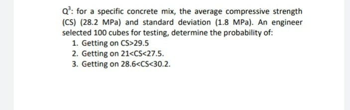 Q': for a specific concrete mix, the average compressive strength
(CS) (28.2 MPa) and standard deviation (1.8 MPa). An engineer
selected 100 cubes for testing, determine the probability of:
1. Getting on CS>29.5
2. Getting on 21<CS<27.5.
3. Getting on 28.6<CS<30.2.
