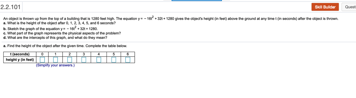 2.2.101
Skill Builder
Questi
An object is thrown up from the top of a building that is 1280 feet high. The equation y = - 16t + 32t + 1280 gives the object's height (in feet) above the ground at any time t (in seconds) after the object is thrown.
a. What is the height of the object after 0, 1, 2, 3, 4, 5, and 6 seconds?
b. Sketch the graph of the equation y = - 16t + 32t + 1280.
c. What part of the graph represents the physical aspects of the problem?
d. What are the intercepts of this graph, and what do they mean?
a. Find the height of the object after the given time. Complete the table below.
t (seconds)
1
2
3
4
6
height y (in feet)
(Simplify your answers.)
