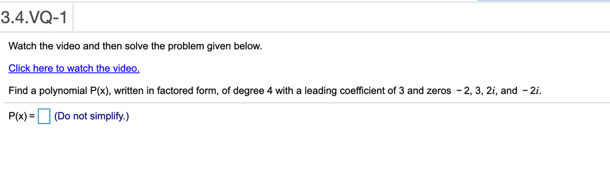 3.4.VQ-1
Watch the video and then solve the problem given below.
Click here to watch the video.
Find a polynomial P(x), written in factored form, of degree 4 with a leading coefficient of 3 and zeros - 2, 3, 2i, and - 2i.
P(x) = (Do not simplify.)
