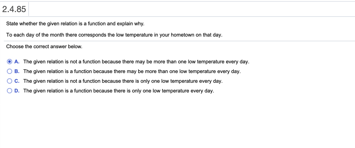 ### 2.4.85

**State whether the given relation is a function and explain why.**

To each day of the month there corresponds the low temperature in your hometown on that day.

Choose the correct answer below.

- **A.** The given relation is not a function because there may be more than one low temperature every day.
- **B.** The given relation is a function because there may be more than one low temperature every day.
- **C.** The given relation is not a function because there is only one low temperature every day.
- **D.** The given relation is a function because there is only one low temperature every day.

**Explanation:**

Option D is selected as the answer. 

Explanation for Option D:
The given relation describes a scenario where each day of the month corresponds to the lowest temperature for that particular day in your hometown. This implies a unique pair (day, low temperature) for each day of the month, as each day will have only one recorded lowest temperature. Hence, this constitutes a function because each input (day) has a unique output (low temperature).