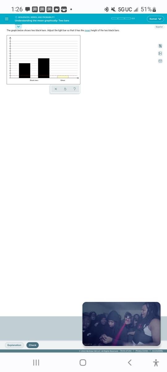 =
1:26
O SEQUENCES, SERIES, AND PROBABILITY
Understanding the mean graphically: Two bars
The graph below shows two black bars. Adjust the light bar so that it has the mean height of the two black bars
Explanation
Black bars
Check
|||
X $
?
5GUC
O
51%
Kamal V
Español
Ⓒ2022 McGraw Ha LLC. All Rights Reserved. Terms of Use | Privacy Center Accessibility
X
O
·K