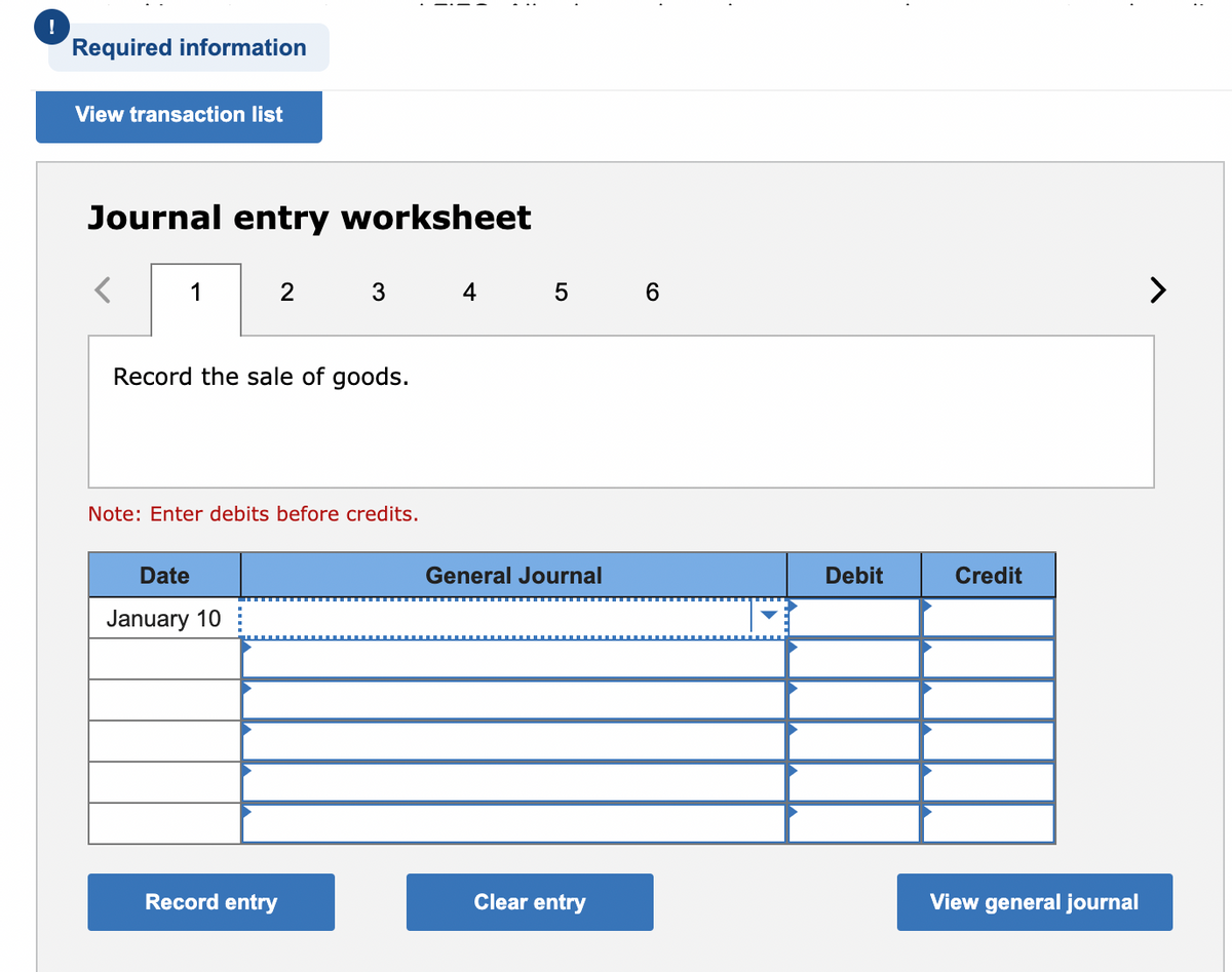 !
Required information
View transaction list
Journal entry worksheet
1
4 5 6
>
Record the sale of goods.
Note: Enter debits before credits.
Date
General Journal
Debit
Credit
January 10
Record entry
Clear entry
View general journal
