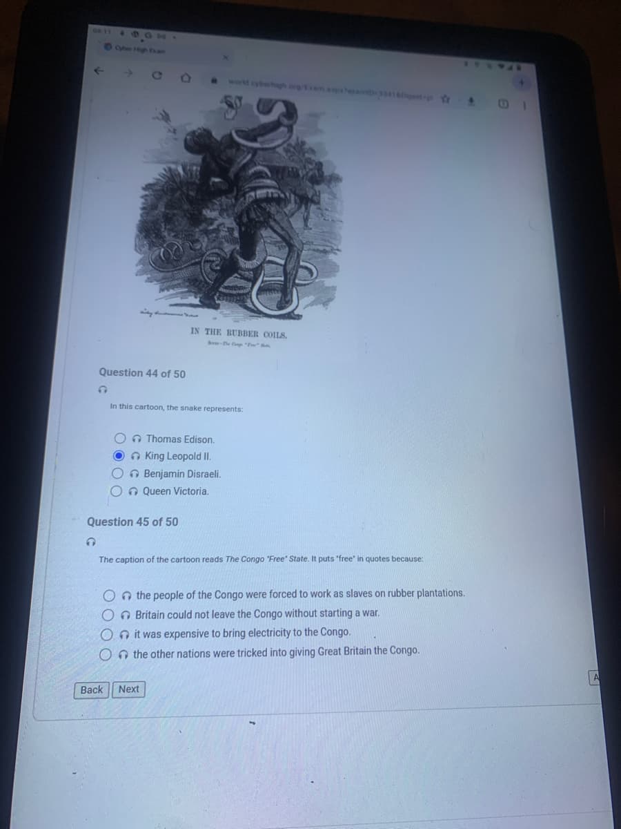 08:11
←
Question 44 of 50
C
In this cartoon, the snake represents:
IN THE RUBBER COILS.
O Thomas Edison.
OKing Leopold II.
O Benjamin Disraeli.
Queen Victoria.
Question 45 of 50
The caption of the cartoon reads The Congo "Free" State. It puts "free" in quotes because:
On the people of the Congo were forced to work as slaves on rubber plantations.
O Britain could not leave the Congo without starting a war.
Oit was expensive to bring electricity to the Congo.
On the other nations were tricked into giving Great Britain the Congo.
Back Next
A