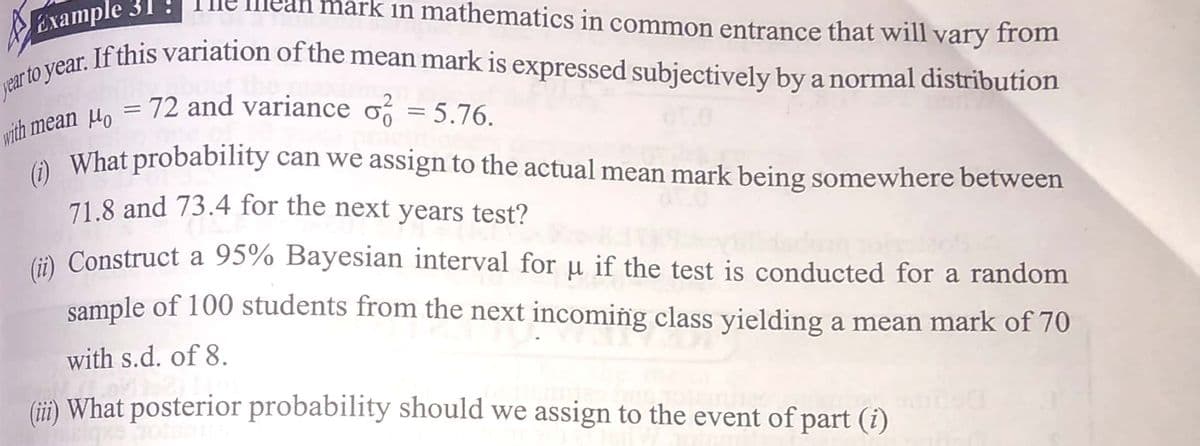 Ехample 31
jear to year. If this variation of the mean mark is expressed subjectively by a normal distribution
rk in mathematics in common entrance that will
or If this variation of the mean mark is expressed subjectively by a normal distribution
vary from
ih mean Ho = .
A What probability can we assign to the actual mean mark being somewhere between
72 and variance o = 5.76.
%3D
71.8 and 73.4 for the next years test?
G). Construct a 95% Bayesian interval for µ if the test is conducted for a random
sample of 100 students from the next incoming class yielding a mean mark of 70
with s.d. of 8.
(ii) What posterior probability should we assign to the event of part (i)
