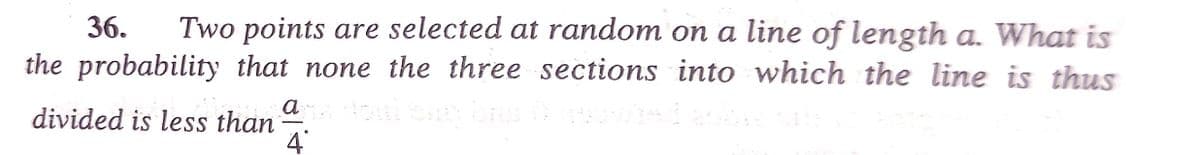 Two points are selected at random on a line of length a. What is
the probability that none the three sections into which the line is thus
36.
divided is less than
4
