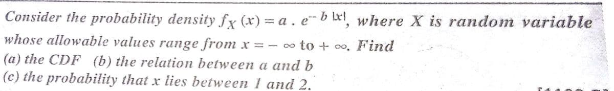 Consider the probability density fy (x) = a . e~b lx!, where X is random variable
whose allowable values range from x = - ∞ to + o. Find
(a) the CDF (b) the relation between a and b
(c) the probability that x lies between 1 and 2.
