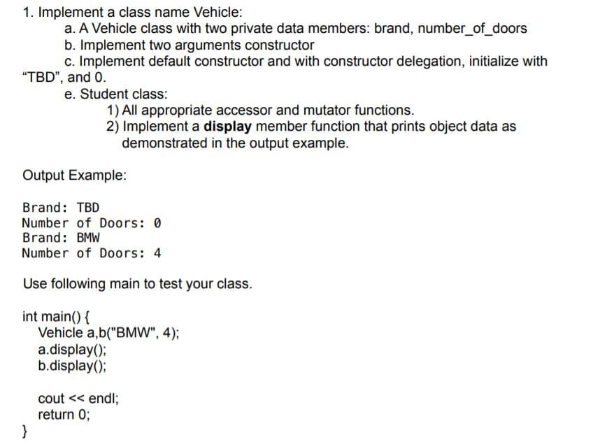 1. Implement a class name Vehicle:
a. A Vehicle class with two private data members: brand, number_of_doors
b. Implement two arguments constructor
c. Implement default constructor and with constructor delegation, initialize with
"TBD", and 0.
