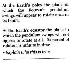 At the Earth's poles the plane in
which the Foucault pendulum
swings will appear to rotate once in
24 hours.
At the Earth's equator the plane in
which the pendulum swings will not
appear to rotate at all. Its period of
rotation is infinite in time.
Explain why this is true.
