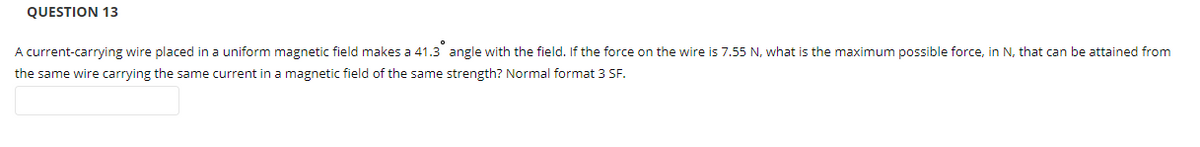 QUESTION 13
A current-carrying wire placed in a uniform magnetic field makes a 41.3 angle with the field. If the force on the wire is 7.55 N, what is the maximum possible force, in N, that can be attained from
the same wire carrying the same current in a magnetic field of the same strength? Normal format 3 SF.
