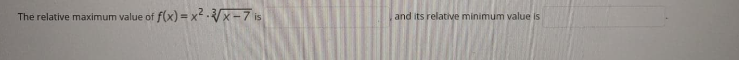 **Problem Statement:**

The relative maximum value of \( f(x) = x^2 \cdot \sqrt[3]{x - 7} \) is __________, and its relative minimum value is __________.

**Explanation:**
In this problem, we are given a function \( f(x) = x^2 \cdot \sqrt[3]{x - 7} \) and asked to find its relative maximum and minimum values. 

To solve this, we can follow these steps:

1. **Find the first derivative:** Compute \( f'(x) \) to determine where the slope is zero or undefined. These points are potential candidates for relative maxima and minima.
   
2. **Find critical points:** Solve \( f'(x) = 0 \) for \( x \). These solutions are the critical points.

3. **Second derivative test:** Compute \( f''(x) \). Use the second derivative test to identify if each critical point is a relative maximum or minimum.
   
4. **Evaluate the function at critical points:** Substitute the critical points back into \( f(x) \) to find the values of the relative maximum and minimum.

By following these steps, you can determine the relative extrema of the function.

(Note: In a classroom or educational setting, you can include intermediate steps for calculations to aid students' understanding.)