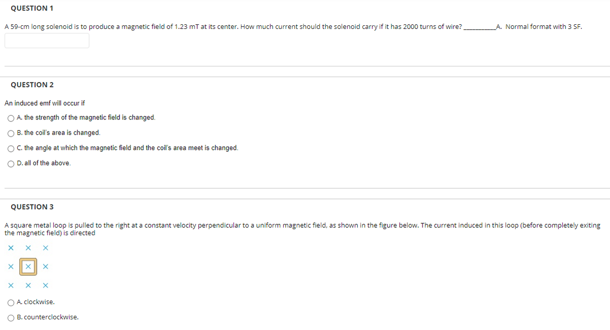 QUESTION 1
A 59-cm long solenoid is to produce a magnetic field of 1.23 mT at its center. How much current should the solenoid carry if it has 2000 turns of wire?
A. Normal format with 3 SF.
QUESTION 2
An induced emf will occur if
O A. the strength of the magnetic field is changed.
O B. the coil's area is changed.
O C. the angle at which the magnetic field and the coil's area meet is changed.
O D. all of the above.
QUESTION 3
A square metal loop is pulled to the right at a constant velocity perpendicular to a uniform magnetic field, as shown in the figure below. The current induced in this loop (before completely exiting
the magnetic field) is directed
O A. clockwise.
B. counterclockwise.
