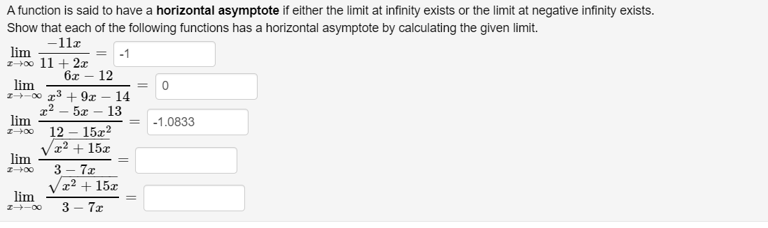 ### Horizontal Asymptotes and Limits

A function is said to have a **horizontal asymptote** if either the limit at infinity exists or the limit at negative infinity exists. Let's demonstrate that each of the following functions has a horizontal asymptote by calculating the given limit.

1. \(\lim_{x \to \infty} \frac{-11x}{11 + 2x} = -1\)

2. \(\lim_{x \to -\infty} \frac{x^3 + 9x - 14}{x^2 - 5x - 13} = 0\)

3. \(\lim_{x \to -\infty} \frac{12 - 15x^2}{\sqrt{x^2 + 15x}} = -1.0833\)

4. \(\lim_{x \to \infty} \frac{3 - 7x}{\sqrt{x^2 + 15x}}\)

5. \(\lim_{x \to -\infty} \frac{3 - 7x}{3 - 7x}\)

Each of these calculations involves determining the end behavior of functions as \(x\) approaches infinity or negative infinity. The resulting values indicate the horizontal asymptotes of the respective functions.