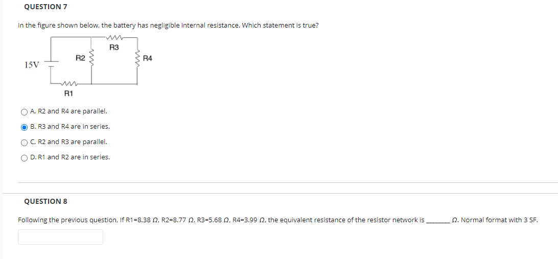 QUESTION 7
In the figure shown below, the battery has negligible internal resistance. Which statement is true?
R3
R2
R4
15V
R1
O A. R2 and R4 are parallel.
O B. R3 and R4 are in series.
O C. R2 and R3 are parallel.
O D. R1 and R2 are in series.
QUESTION 8
Following the previous question, If R1=8.38 N, R2=8.77 N, R3=5.68 N, R4=3.99 N, the equivalent resistance of the resistor network is
Q. Normal format with 3 SF.
