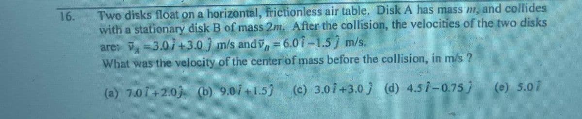 Two disks float on a horizontal, frictionless air table. Disk A has mass m, and collides
with a stationary disk B of mass 2m. After the collision, the velocities of the two disks
are: -3.01 +3.0 m/s and v, -6.07-1.5 m/s.
What was the velocity of the center of mass before the collision, in m/s ?
(a) 7.07+2.0) (b) 9.0i+1.5j (c) 3.07+3.0 (d) 4.57-0.75
(e) 5.07