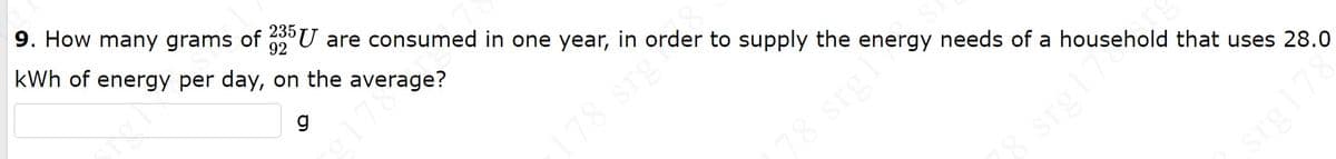 9. How many grams of 235 U are consumed in one year, in order to supply the energy needs of a household that uses 28.0
92
kWh of energy per day, on the average?
178 srg
78 srgl
srg178