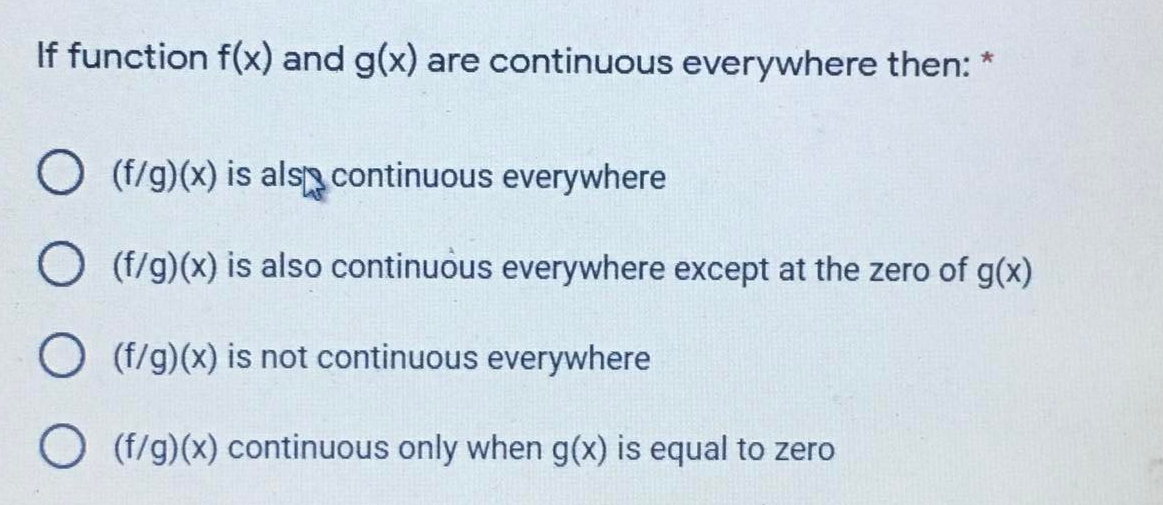 If function f(x) and g(x) are continuous everywhere then: *
O (f/g)(x) is als continuous everywhere
O (f/g)(x) is also continuous everywhere except at the zero of g(x)
O (f/g)(x) is not continuous everywhere
O (f/g)(x) continuous only when g(x) is equal to zero
