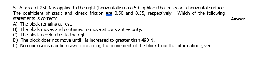 5. A force of 250 N is applied to the right (horizontally) on a 50-kg block that rests on a horizontal surface.
The coefficient of static and kinetic friction are 0.50 and 0.35, respectively. Which of the following
statements is correct?
Answer
A) The block remains at rest.
B) The block moves and continues to move at constant velocity.
C) The block accelerates to the right.
D) The block does not move until is increased to greater than 490 N.
E) No conclusions can be drawn concerning the movement of the block from the information given.
