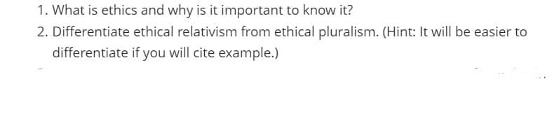 1. What is ethics and why is it important to know it?
2. Differentiate ethical relativism from ethical pluralism. (Hint: It will be easier to
differentiate if you will cite example.)
