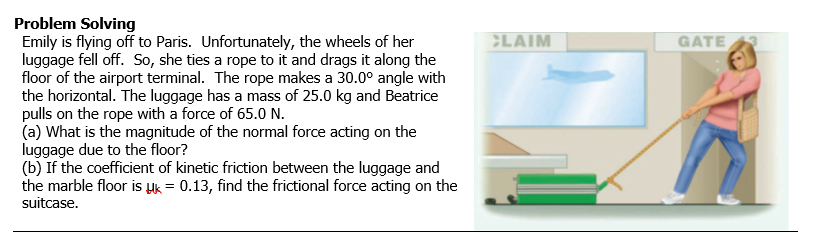 Problem Solving
Emily is flying off to Paris. Unfortunately, the wheels of her
luggage fell off. So, she ties a rope to it and drags it along the
floor of the airport terminal. The rope makes a 30.0° angle with
the horizontal. The luggage has a mass of 25.0 kg and Beatrice
pulls on the rope with a force of 65.0 N.
(a) What is the magnitude of the normal force acting on the
luggage due to the floor?
(b) If the coefficient of kinetic friction between the luggage and
the marble floor is uk = 0.13, find the frictional force acting on the
suitcase.
CLAIM
GATE
