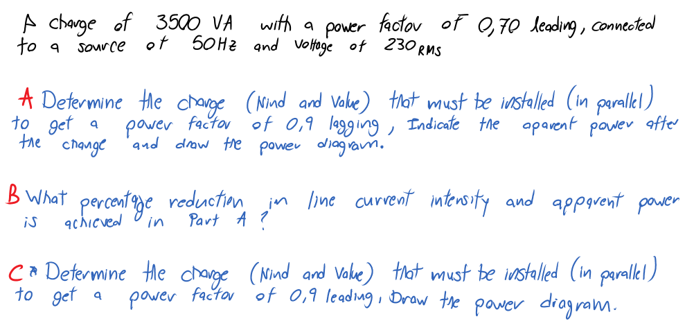 A chavge of 3500 VA
to a
with a
power
ot 50H2 4nd Voltage of 230RMS
factov of 0,70 leading, connected
Source
A Determine He charge (Nind and Volke) that must be installed (in
to get a
the
power factov of 0,9 lagging , Indicate tne aparent pawer after
'and drow the power diagvavm.
paralkel)
change
B What percentoge reduction in line current intersity and apporent power
is
achicved
in
Part A ?
ca Determine HHe charge (Nind and Vohe) that must be installed (in parallel)
to get a
pawer factov of 0,9 leading, Drow the pawer diagram.
