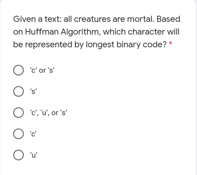 Given a text: all creatures are mortal. Based
on Huffman Algorithm, which character will
be represented by longest binary code? *
O 'c' or 's'
's'
O 'c','u', or 's'
'c'
O 'u'
