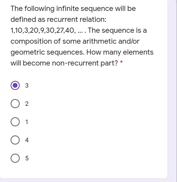 The following infinite sequence will be
defined as recurrent relation:
1,10,3,20,9,30,27,40, .. The sequence is a
....
composition of some arithmetic and/or
geometric sequences. How many elements
will become non-recurrent part? *
3
2
1
4
5
