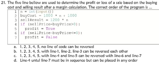 21. The five line bellow are used to determine the profit or loss of a sale based on the buying
cost and selling result after a margin calculation. The correct order of the program is .
1n = int (input () )
2 buycost - 1000 * n + 1000
3 sellResult - 1200 • n
4 if (sellPrice-buyPrice>0) :
profit = True
if (sellPrice-buyPrice<=0):
profit = False
6.
a. 1,2, 3, 4, 5, no line of code can be reversed
b. 1, 2. 3, 4, 5. with line-1, line-2, line-3 can be reversed each other
c. 1, 2. 3, 4, 5. with line-4 and line-5 can be reversed with line-6 and line-7
d. Line-4 untul line-7 must be in sequence but can be placed in any order
