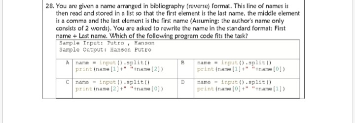 28. You are given a name arranged in bibliography (reverse) format. This line of names is
then read and stored in a list so that the first element is the last name, the middle element
is a comma and the last element is the first name (Assuming: the author's name only
consists of 2 words). You are asked to rewrite the name in the standard format: First
name + Last name. Which of the following program code fits the task?
Sample Input: Putro , Hanson
Sample Output : Hanson Putro
A name - input ().split ()
print (name (1] +" +name (2) }
name - input (). split ()
print (name (1] +" tname [0])
B
C name - input ().split ()
print (name (2] +" "+name (0] )
name - input().split ()
print (name (0] +" "+name (1) )
D
