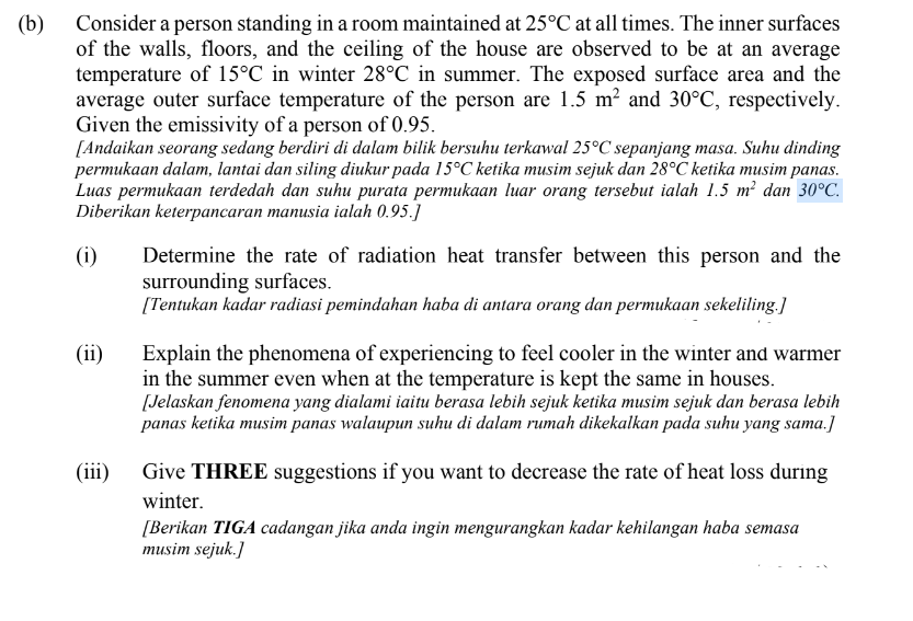 (b) Consider a person standing in a room maintained at 25°C at all times. The inner surfaces
of the walls, floors, and the ceiling of the house are observed to be at an average
temperature of 15°C in winter 28°C in summer. The exposed surface area and the
average outer surface temperature of the person are 1.5 m² and 30°C, respectively.
Given the emissivity of a person of 0.95.
[Andaikan seorang sedang berdiri di dalam bilik bersuhu terkawal 25°C sepanjang masa. Suhu dinding
permukaan dalam, lantai dan siling diukur pada 15°C ketika musim sejuk dan 28°C ketika musim panas.
Luas permukaan terdedah dan suhu purata permukaan luar orang tersebut ialah 1.5 m² dan 30°C.
Diberikan keterpancaran manusia ialah 0.95.]
(i)
Determine the rate of radiation heat transfer between this person and the
surrounding surfaces.
[Tentukan kadar radiasi pemindahan haba di antara orang dan permukaan sekeliling.]
Explain the phenomena of experiencing to feel cooler in the winter and warmer
in the summer even when at the temperature is kept the same in houses.
[Jelaskan fenomena yang dialami iaitu berasa lebih sejuk ketika musim sejuk dan berasa lebih
panas ketika musim panas walaupun suhu di dalam rumah dikekalkan pada suhu yang sama.]
(ii)
(iii)
Give THREE suggestions if you want to decrease the rate of heat loss during
winter.
[Berikan TIGA cadangan jika anda ingin mengurangkan kadar kehilangan haba semasa
musim sejuk.]
