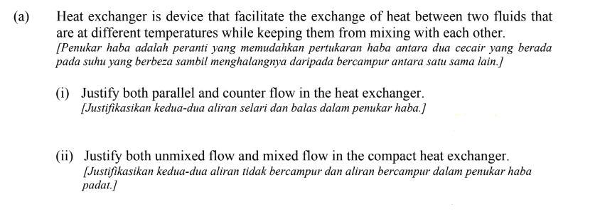 Heat exchanger is device that facilitate the exchange of heat between two fluids that
are at different temperatures while keeping them from mixing with each other.
[Penukar haba adalah peranti yang memudahkan pertukaran haba antara dua cecair yang berada
pada suhu yang berbeza sambil menghalangnya daripada bercampur antara satu sama lain.]
(a)
(i) Justify both parallel and counter flow in the heat exchanger.
[Justifikasikan kedua-dua aliran selari dan balas dalam penukar haba.]
(ii) Justify both unmixed flow and mixed flow in the compact heat exchanger.
[Justifikasikan kedua-dua aliran tidak bercampur dan aliran bercampur dalam penukar haba
padat.]
