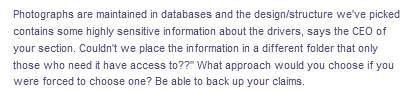 Photographs are maintained in databases and the design/structure we've picked
contains some highly sensitive information about the drivers, says the CEO of
your section. Couldn't we place the information in a different folder that only
those who need it have access to??" What approach would you choose if you
were forced to choose one? Be able to back up your claims.