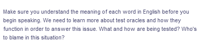 Make sure you understand the meaning of each word in English before you
begin speaking. We need to learn more about test oracles and how they
function in order to answer this issue. What and how are being tested? Who's
to blame in this situation?