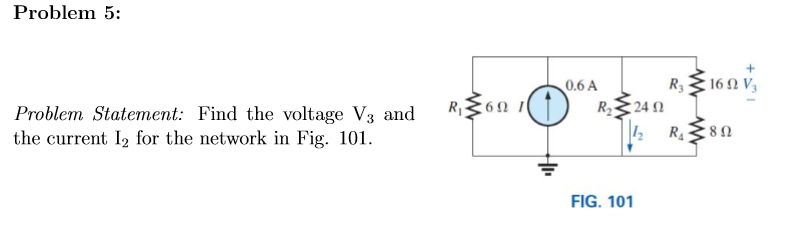 Problem 5:
Problem Statement: Find the voltage V3 and
the current I₂ for the network in Fig. 101.
R₁69 1
0.6 A
R₂
R.160 V,
R3 Ω
24 Ω
1₂ R₁
FIG. 101
[8Ω