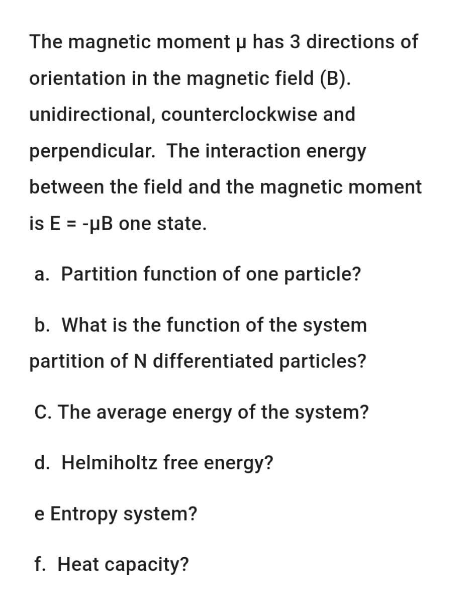 The magnetic moment u has 3 directions of
orientation in the magnetic field (B).
unidirectional, counterclockwise and
perpendicular. The interaction energy
between the field and the magnetic moment
is E = -µB one state.
a. Partition function of one particle?
b. What is the function of the system
partition of N differentiated particles?
C. The average energy of the system?
d. Helmiholtz free energy?
e Entropy system?
f. Heat capacity?