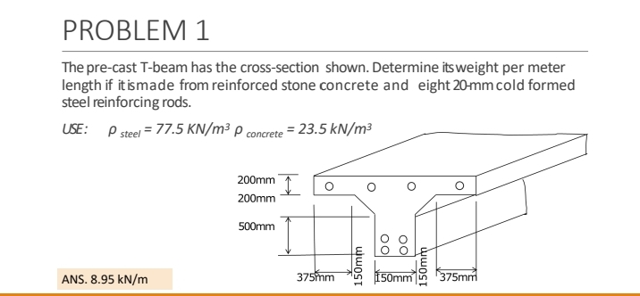 PROBLEM 1
The pre-cast T-beam has the cross-section shown. Determine its weight per meter
length if it is made from reinforced stone concrete and eight 20-mm cold formed
steel reinforcing rods.
USE: P steel = 77.5 KN/m³ P concrete = 23.5 kN/m³
ANS. 8.95 kN/m
200mm
200mm
500mm
I
375mm
150mm
OO
OO
150mm
150mm 375mm