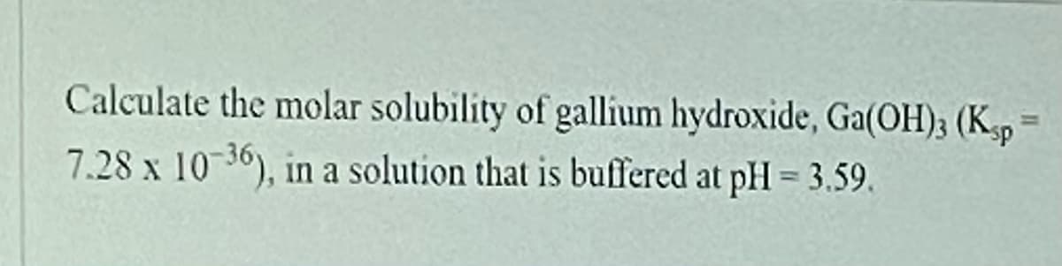 **Problem Statement:**

Calculate the molar solubility of gallium hydroxide, Ga(OH)₃ (Kₛₚ = 7.28 x 10⁻³⁶), in a solution that is buffered at pH = 3.59.

---

**Detailed Explanation:**

In this problem, we are asked to find the molar solubility of gallium hydroxide, Ga(OH)₃, in a solution with a specific pH value. The provided data includes the solubility product constant (Kₛₚ) for Ga(OH)₃, which is 7.28 x 10⁻³⁶. Additionally, the pH of the solution is given as 3.59.

To solve this problem, we will use the concept of solubility product constant and the relationship between pH and hydroxide ion concentration to determine the molar solubility. 

**Steps:**

1. **Determine the hydrogen ion concentration from the pH of the solution:**
   \[ \text{pH} = 3.59 \]
   \[ \text{[H⁺]} = 10^{-\text{pH}} \]
   \[ \text{[H⁺]} = 10^{-3.59} \]

2. **Calculate the hydroxide ion concentration using the water dissociation constant (K_w):**
   \[ K_w = [H⁺][OH⁻] = 1 \times 10^{-14} \]
   \[ \text{[OH⁻]} = \frac{K_w}{[H⁺]} \]

3. **Set up the expression for the solubility product constant of Ga(OH)₃:**
   \[ \text{Ga(OH)₃ (s)} \rightleftharpoons \text{Ga³⁺ (aq)} + 3\text{OH⁻ (aq)} \]
   \[ Kₛₚ = [\text{Ga³⁺}][\text{OH⁻}]³ \]

4. **Express the molar solubility (s) in terms of [Ga³⁺] and [OH⁻]:**
   Given: \( [\text{Ga³⁺}] = s \) and \( [\text{OH