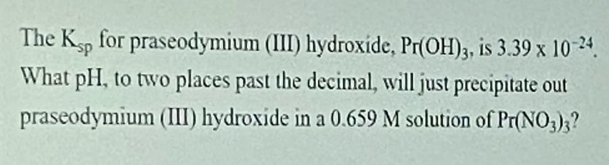 **Question for Students: Calculating pH for Precipitation of Praseodymium (III) Hydroxide**

The solubility product constant (\(K_{sp}\)) for praseodymium (III) hydroxide, \( \text{Pr(OH)}_3 \), is \( 3.39 \times 10^{-24} \).

**Problem Statement:**

What pH, to two decimal places, will just precipitate out praseodymium (III) hydroxide in a 0.659 M solution of \( \text{Pr(NO}_3)_3 \)?

**Explanation:**

To determine this, students should recall the relationship between the solubility product constant and the concentrations of ions at equilibrium. They need to solve for the hydroxide ion concentration ([OH⁻]) and then use this to find the corresponding pH.