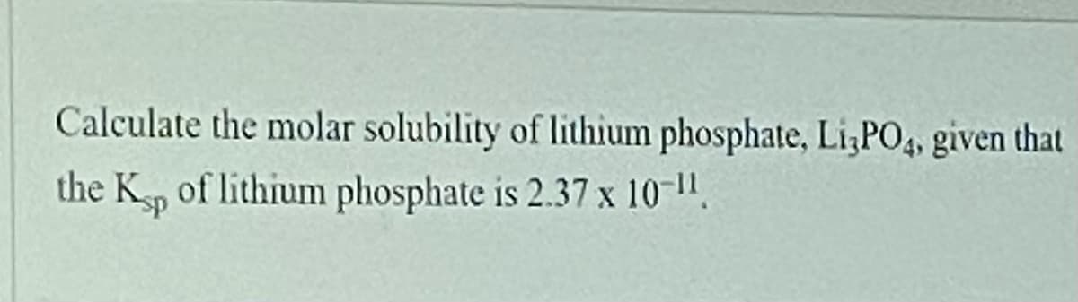 **Problem Statement:**

Calculate the molar solubility of lithium phosphate, Li₃PO₄, given that the Kₛₚ of lithium phosphate is 2.37 x 10⁻¹¹.